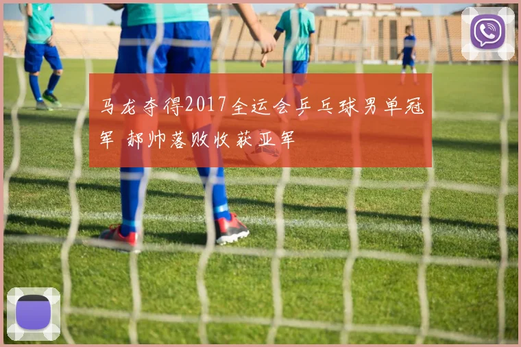 马龙夺得2017全运会乒乓球男单冠军 郝帅落败收获亚军