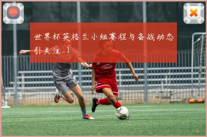 世界杯英格兰小组赛程与备战动态引关注_1