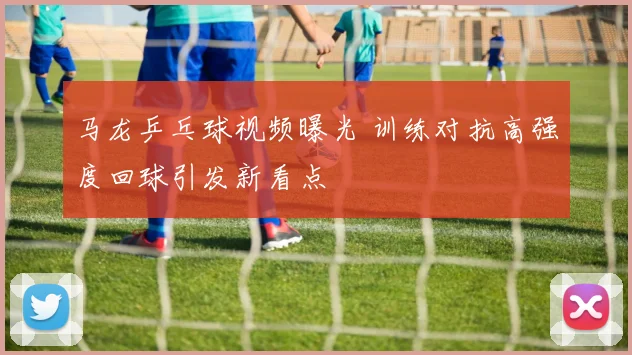 马龙乒乓球视频曝光 训练对抗高强度回球引发新看点