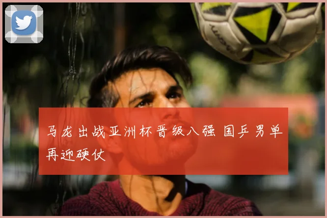 马龙出战亚洲杯晋级八强 国乒男单再迎硬仗