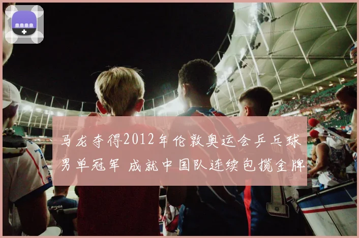 马龙夺得2012年伦敦奥运会乒乓球男单冠军 成就中国队连续包揽金牌